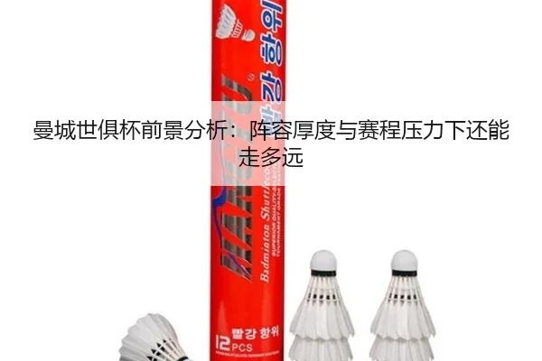 曼城世俱杯前景分析：阵容厚度与赛程压力下还能走多远